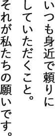 いつも身近で頼りにしていただくこと。それが私たちの願いです。